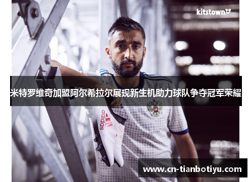 米特罗维奇加盟阿尔希拉尔展现新生机助力球队争夺冠军荣耀