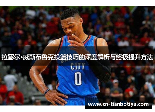 拉塞尔·威斯布鲁克投篮技巧的深度解析与终极提升方法