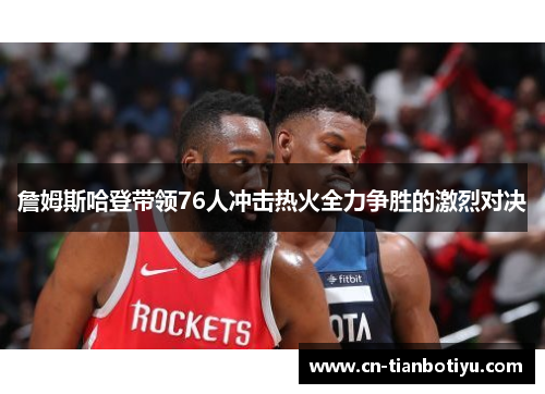 詹姆斯哈登带领76人冲击热火全力争胜的激烈对决