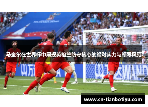 马奎尔在世界杯中展现英格兰防守核心的绝对实力与领导风范