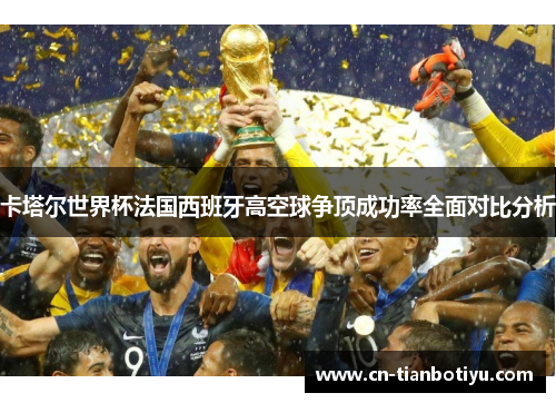 卡塔尔世界杯法国西班牙高空球争顶成功率全面对比分析 卡塔尔世界杯法国西班牙高空球争顶成功率全面对比分析