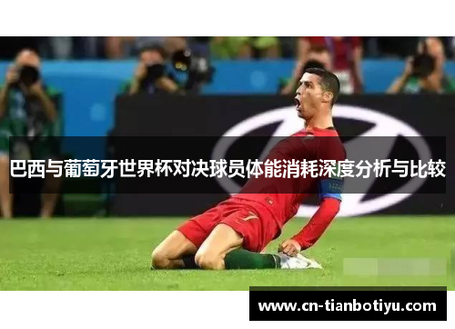 巴西与葡萄牙世界杯对决球员体能消耗深度分析与比较