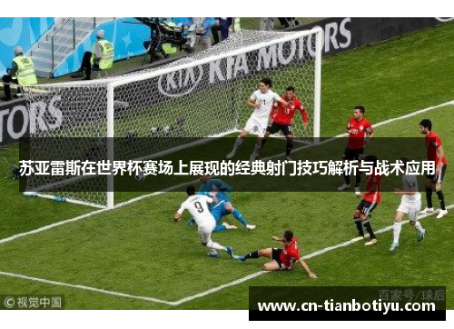 苏亚雷斯在世界杯赛场上展现的经典射门技巧解析与战术应用