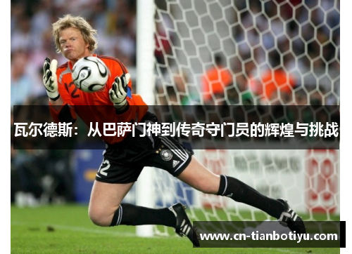 瓦尔德斯:从巴萨门神到传奇守门员的辉煌与挑战 瓦尔德斯:从巴萨门神到传奇守门员的辉煌与挑战