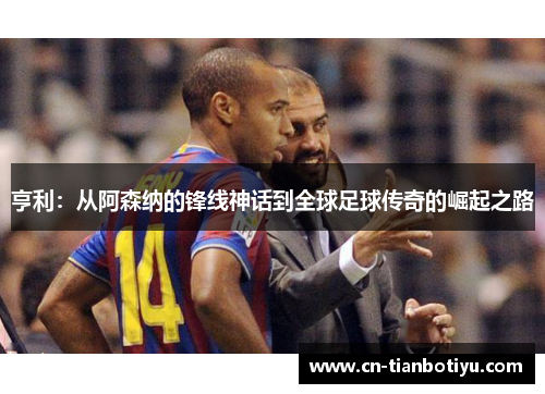 亨利：从阿森纳的锋线神话到全球足球传奇的崛起之路