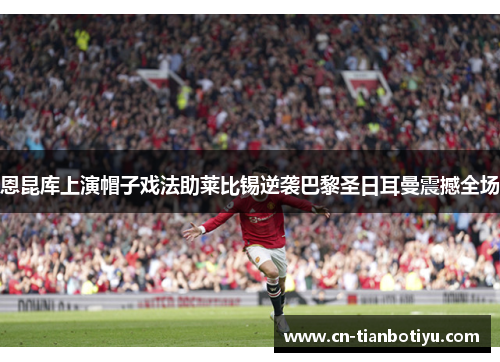 恩昆库上演帽子戏法助莱比锡逆袭巴黎圣日耳曼震撼全场 恩昆库上演帽子戏法助莱比锡逆袭巴黎圣日耳曼震撼全场