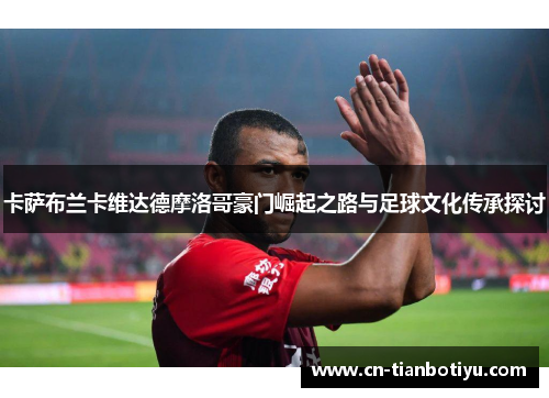 卡萨布兰卡维达德摩洛哥豪门崛起之路与足球文化传承探讨 卡萨布兰卡维达德摩洛哥豪门崛起之路与足球文化传承探讨