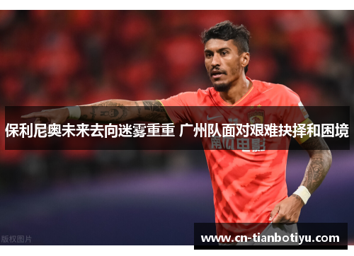 保利尼奥未来去向迷雾重重 广州队面对艰难抉择和困境 保利尼奥未来去向迷雾重重 广州队面对艰难抉择和困境