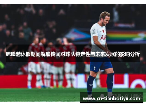 滕哈赫休假期间解雇传闻对球队稳定性与未来发展的影响分析
