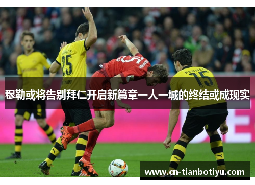 穆勒或将告别拜仁开启新篇章一人一城的终结或成现实