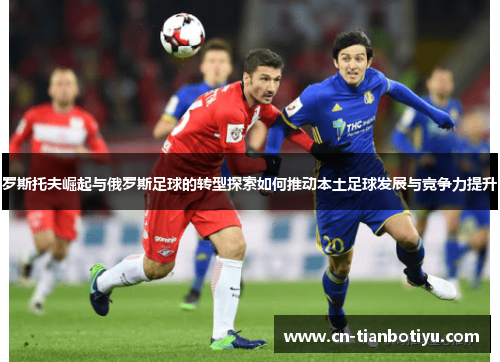 罗斯托夫崛起与俄罗斯足球的转型探索如何推动本土足球发展与竞争力提升 罗斯托夫崛起与俄罗斯足球的转型探索如何推动本土足球发展与竞争力提升
