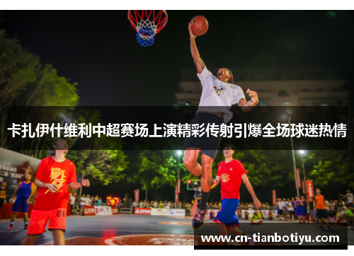 卡扎伊什维利中超赛场上演精彩传射引爆全场球迷热情