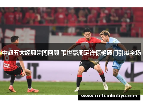 中超五大经典瞬间回顾 韦世豪周定洋惊艳破门引爆全场