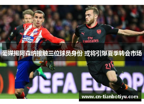 葡媒揭阿森纳接触三位球员身份 或将引爆夏季转会市场