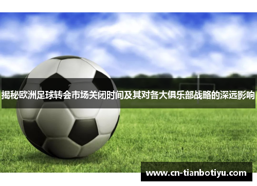 揭秘欧洲足球转会市场关闭时间及其对各大俱乐部战略的深远影响 揭秘欧洲足球转会市场关闭时间及其对各大俱乐部战略的深远影响