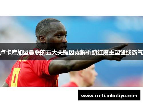 卢卡库加盟曼联的五大关键因素解析助红魔重塑锋线霸气