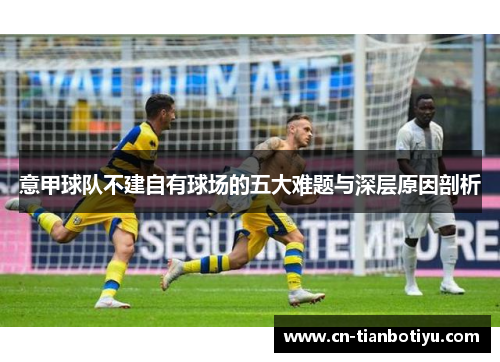 意甲球队不建自有球场的五大难题与深层原因剖析 意甲球队不建自有球场的五大难题与深层原因剖析